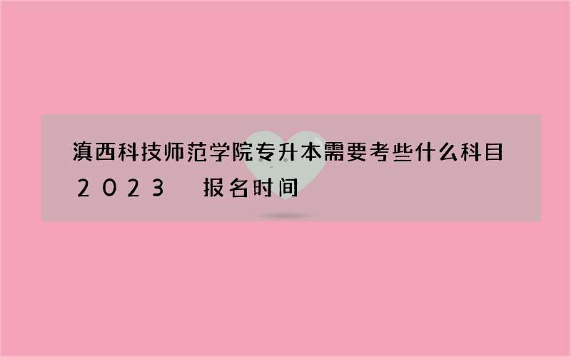 滇西科技师范学院专升本需要考些什么科目2023 报名时间